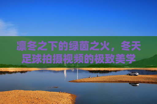 凛冬之下的绿茵之火，冬天足球拍摄视频的极致美学