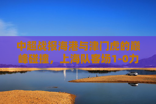 中超战报海港与津门虎的巅峰碰撞,上海队客场1-0力克天津,锁定胜局