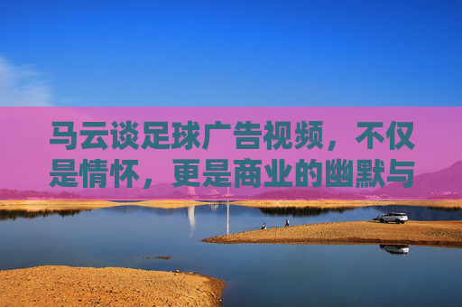 马云谈足球广告视频，不仅是情怀，更是商业的幽默与智慧