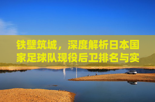 铁壁筑城，深度解析日本国家足球队现役后卫排名与实力