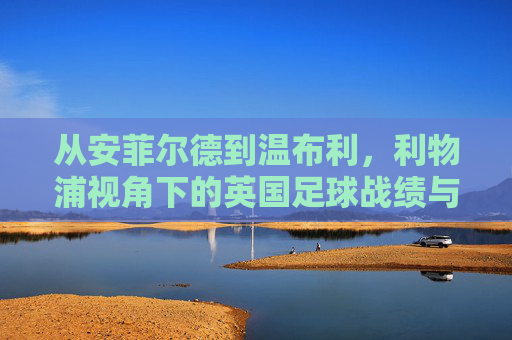 从安菲尔德到温布利，利物浦视角下的英国足球战绩与隐忧