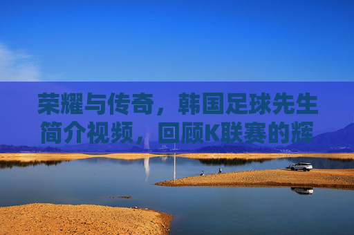 荣耀与传奇,韩国足球先生简介视频,回顾K联赛的辉煌时刻