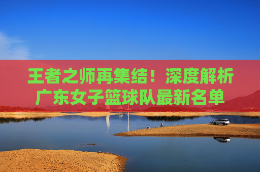 王者之师再集结!深度解析广东女子篮球队最新名单