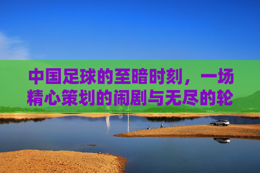 中国足球的至暗时刻,一场精心策划的闹剧与无尽的轮回