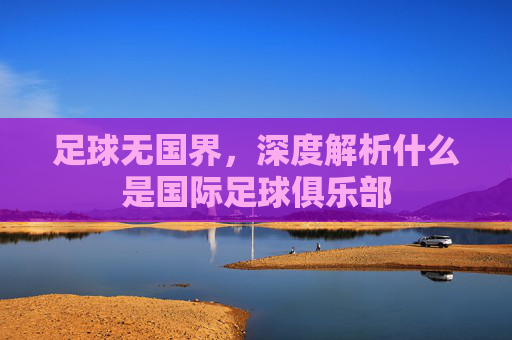 足球无国界,深度解析什么是国际足球俱乐部