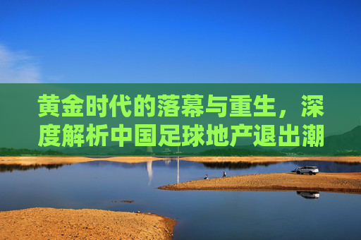 黄金时代的落幕与重生,深度解析中国足球地产退出潮