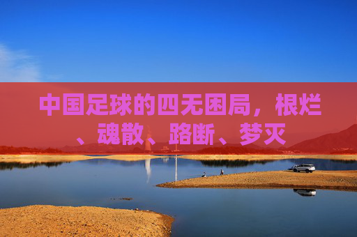 中国足球的四无困局,根烂、魂散、路断、梦灭