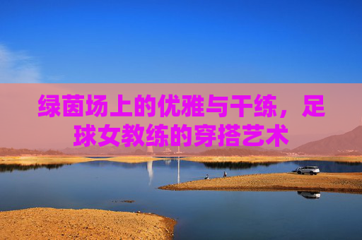 绿茵场上的优雅与干练,足球女教练的穿搭艺术