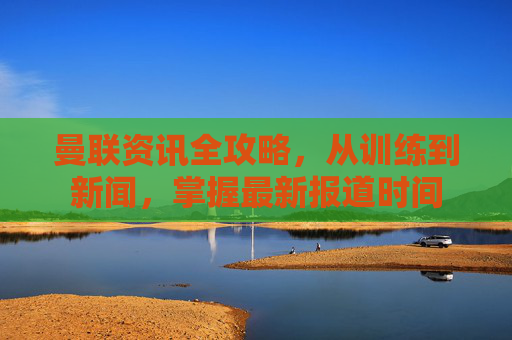 曼联资讯全攻略,从训练到新闻,掌握最新报道时间