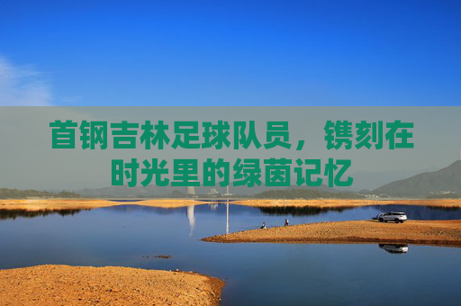 首钢吉林足球队员,镌刻在时光里的绿茵记忆
