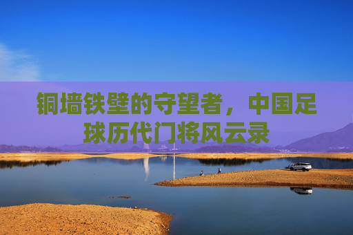 铜墙铁壁的守望者,中国足球历代门将风云录