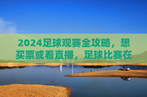 2024足球观赛全攻略，想买票或看直播，足球比赛在哪个平台最靠谱？