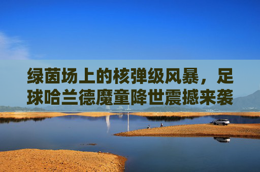 绿茵场上的核弹级风暴,足球哈兰德魔童降世震撼来袭
