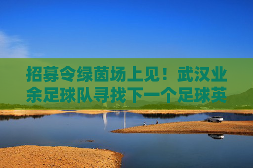 招募令绿茵场上见!武汉业余足球队寻找下一个足球英雄