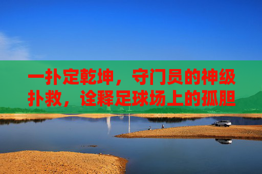 一扑定乾坤,守门员的神级扑救,诠释足球场上的孤胆英雄