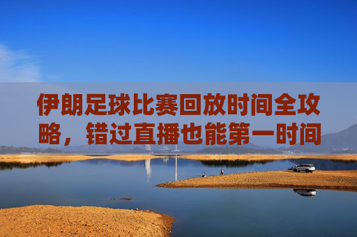 伊朗足球比赛回放时间全攻略,错过直播也能第一时间补看