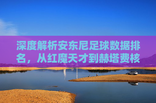 深度解析安东尼足球数据排名,从红魔天才到赫塔费核心的蜕变之路