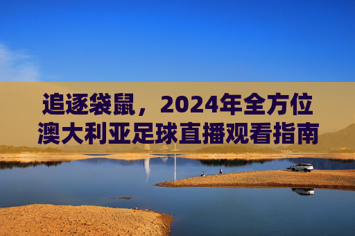 追逐袋鼠,2024年全方位澳大利亚足球直播观看指南