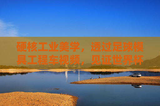 硬核工业美学,透过足球模具工程车视频,见证世界杯用球的诞生之旅