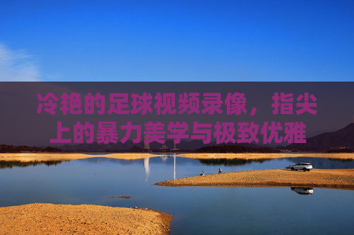 冷艳的足球视频录像,指尖上的暴力美学与极致优雅