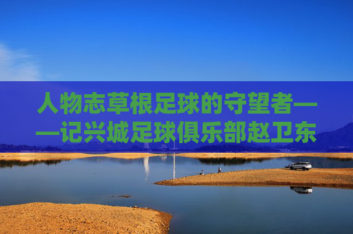 人物志草根足球的守望者——记兴城足球俱乐部赵卫东