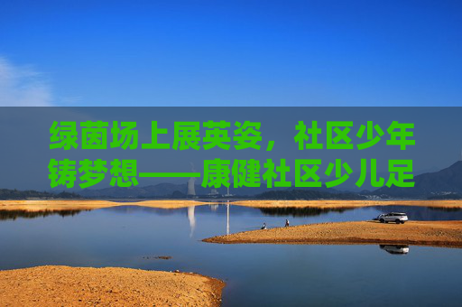 绿茵场上展英姿,社区少年铸梦想——康健社区少儿足球队风采纪实