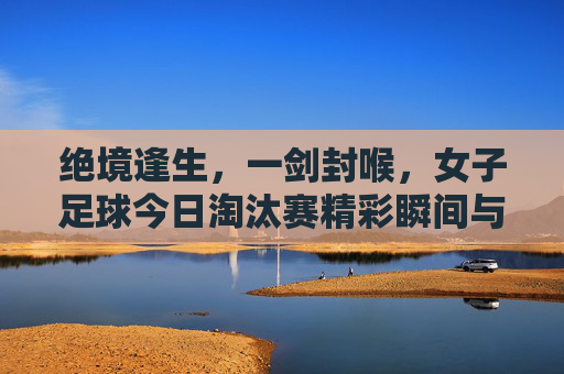 绝境逢生,一剑封喉,女子足球今日淘汰赛精彩瞬间与精神解读
