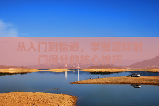 从入门到精通,掌握足球射门得分的核心技巧