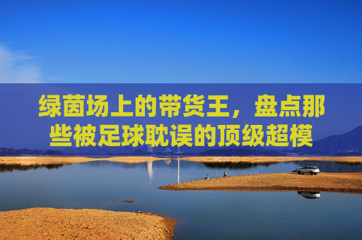 绿茵场上的带货王,盘点那些被足球耽误的顶级超模