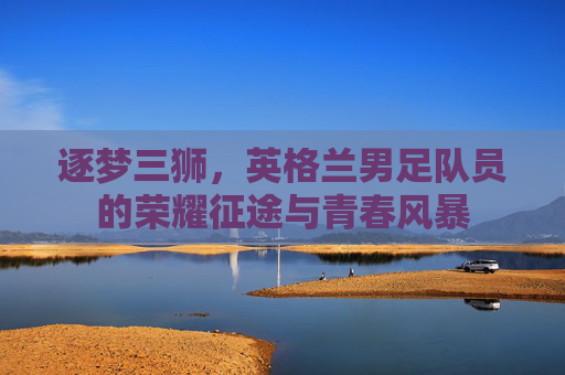逐梦三狮,英格兰男足队员的荣耀征途与青春风暴