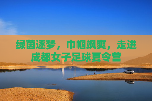 绿茵逐梦,巾帼飒爽,走进成都女子足球夏令营