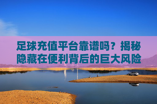 足球充值平台靠谱吗?揭秘隐藏在便利背后的巨大风险
