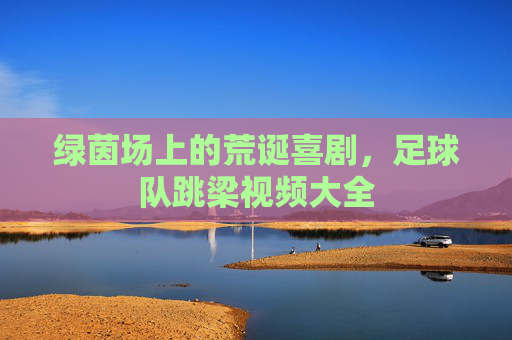 绿茵场上的荒诞喜剧,足球队跳梁视频大全