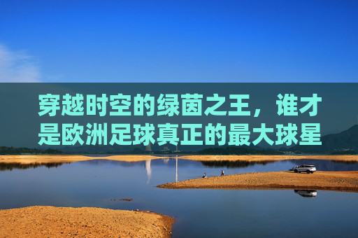 穿越时空的绿茵之王,谁才是欧洲足球真正的最大球星?