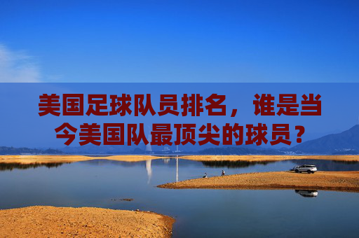 美国足球队员排名,谁是当今美国队最顶尖的球员?