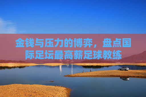 金钱与压力的博弈,盘点国际足坛最高薪足球教练