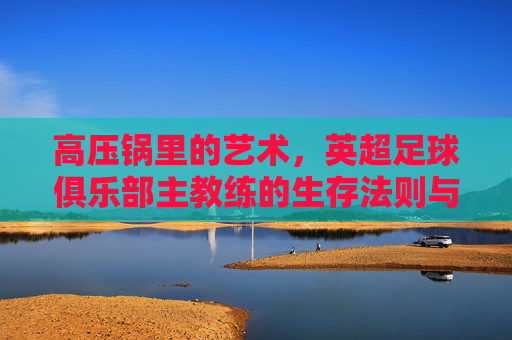 高压锅里的艺术,英超足球俱乐部主教练的生存法则与荣耀时刻