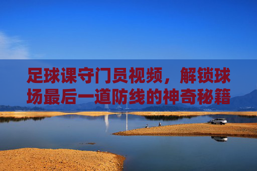 足球课守门员视频,解锁球场最后一道防线的神奇秘籍