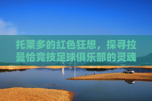 托莱多的红色狂想,探寻拉曼恰竞技足球俱乐部的灵魂与荣耀
