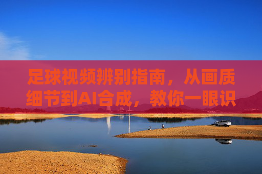 足球视频辨别指南,从画质细节到AI合成,教你一眼识破假视频