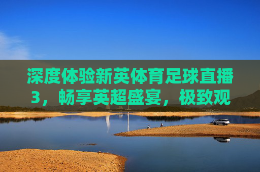 深度体验新英体育足球直播3,畅享英超盛宴,极致观赛新体验
