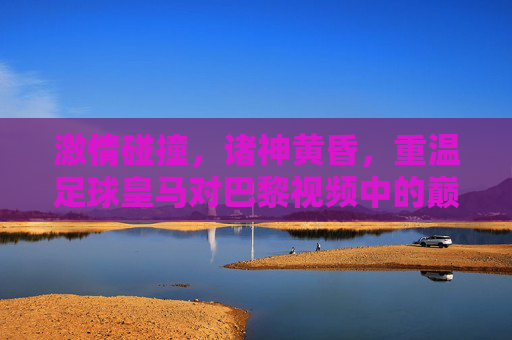 激情碰撞,诸神黄昏,重温足球皇马对巴黎视频中的巅峰对决