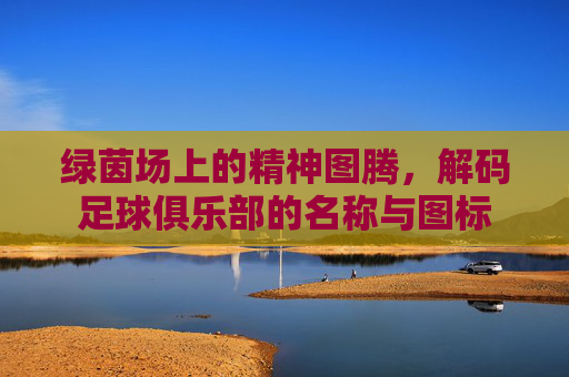 绿茵场上的精神图腾,解码足球俱乐部的名称与图标