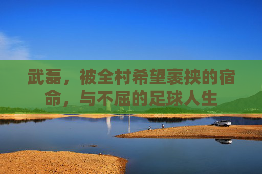 武磊,被全村希望裹挟的宿命,与不屈的足球人生