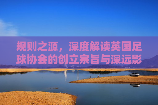 规则之源,深度解读英国足球协会的创立宗旨与深远影响