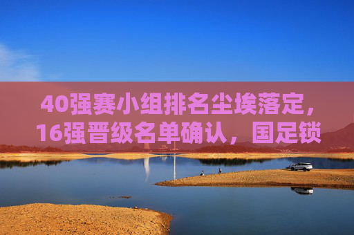 40强赛小组排名尘埃落定,16强晋级名单确认,国足锁定附加赛席位