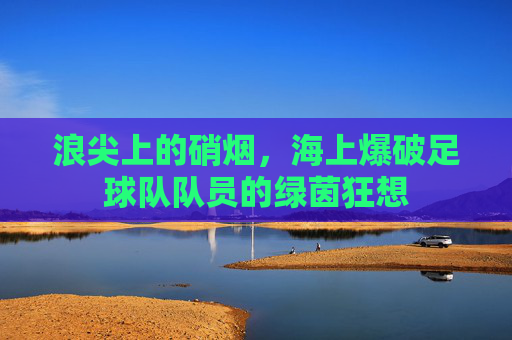浪尖上的硝烟,海上爆破足球队队员的绿茵狂想