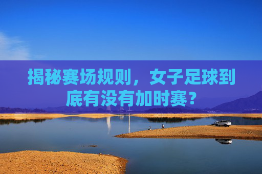 揭秘赛场规则,女子足球到底有没有加时赛?