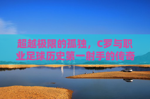 超越极限的孤独,C罗与职业足球历史第一射手的传奇加冕