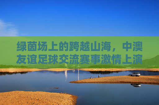 绿茵场上的跨越山海,中澳友谊足球交流赛事激情上演